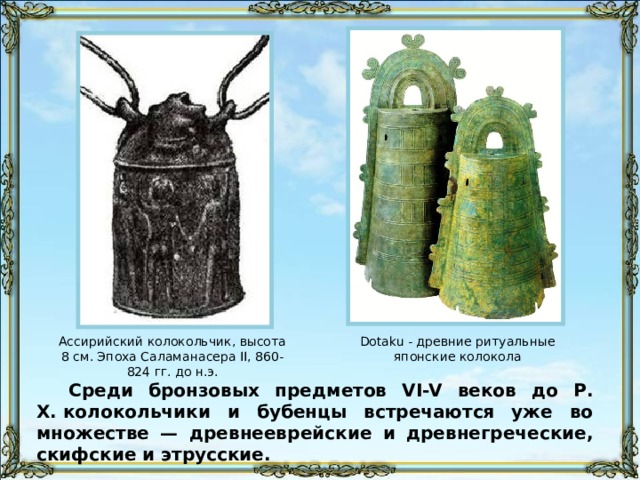 Ассирийский колокольчик, высота 8 см. Эпоха Саламанасера II, 860-824 гг. до н.э. Dotaku - древние ритуальные японские колокола Среди бронзовых предметов VI-V веков до Р. Х. колокольчики и бубенцы встречаются уже во множестве — древнееврейские и древнегреческие, скифские и этрусские. 