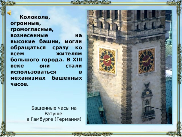 Колокола, огромные, громогласные, вознесенные на высокие башни, могли обращаться сразу ко всем жителям большого города. В XIII веке они стали использоваться в механизмах башенных часов. Бой курантов Киево-Печерской Лавры звучит 37 сек начиная с этого слайда и заканчивается либо по истечении времени, либо после следующего слайда – в зависимости от скорости просмотра. Башенные часы на Ратуше в Гамбурге (Германия) 10 