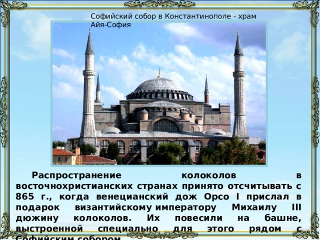 Софийский собор в Константинополе - храм Айя-София Распространение колоколов в восточнохристианских странах принято отсчитывать с 865 г., когда венецианский дож Орсо I прислал в подарок византийскому императору Михаилу III дюжину колоколов. Их повесили на башне, выстроенной специально для этого рядом с Софийским собором. 