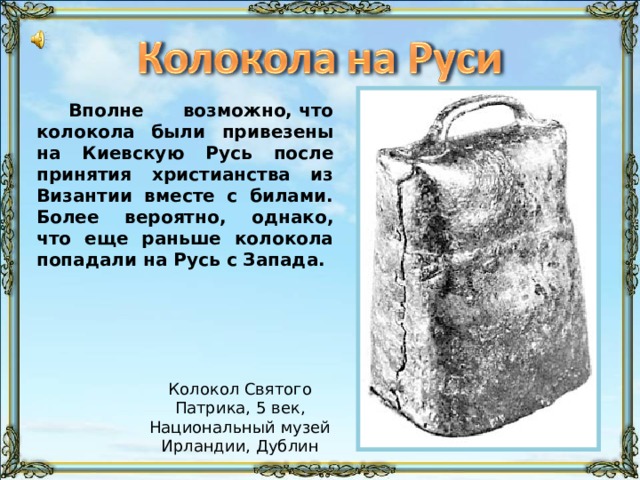 Вполне возможно, что колокола были привезены на Киевскую Русь после принятия христианства из Византии вместе с билами. Более вероятно, однако, что еще раньше колокола попадали на Русь с Запада. Колокол Святого Патрика, 5 век, Национальный музей Ирландии, Дублин 