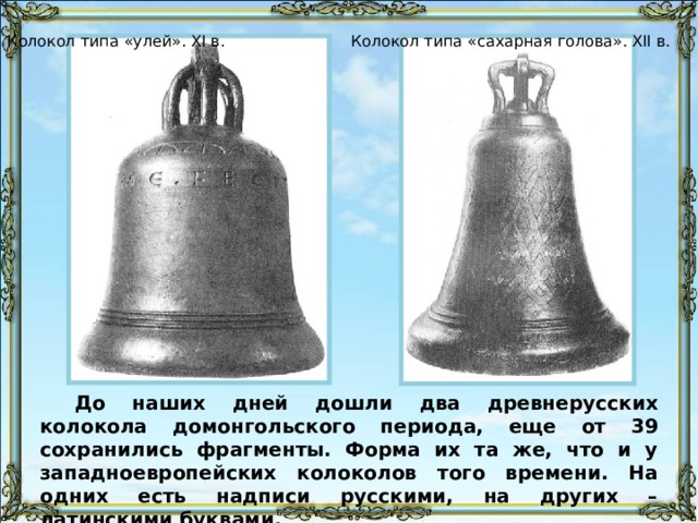 Колокол типа «улей». XI в. Колокол типа «сахарная голова». XII в. До наших дней дошли два древнерусских колокола домонгольского периода, еще от 39 сохранились фрагменты. Форма их та же, что и у западноевропейских колоколов того времени. На одних есть надписи русскими, на других – латинскими буквами. 