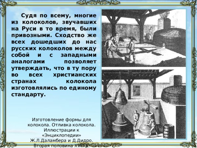 Судя по всему, многие из колоколов, звучавших на Руси в то время, были привозными. Сходство же всех дошедших до нас русских колоколов между собой и с западными аналогами позволяет утверждать, что в ту пору во всех христианских странах колокола изготовлялись по единому стандарту. Изготовление формы для колокола. Отливка колокола. Иллюстрации к «Энциклопедии» Ж.Л.Даламбера и Д.Дидро. Вторая половина XVIII в. 