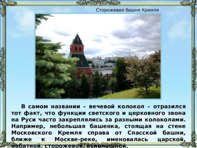 Сторожевая башня Кремля В самом названии – вечевой колокол – отразился тот факт, что функции светского и церковного звона на Руси часто закреплялись за разными колоколами. Например, небольшая башенка, стоящая на стене Московского Кремля справа от Спасской башни, ближе к Москве-реке, именовалась царской, набатной, сторожевой, всполошной. 
