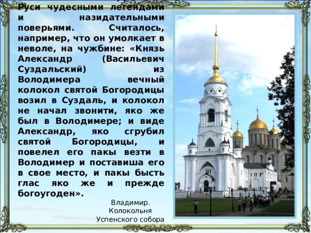 Колокол был окружен на Руси чудесными легендами и назидательными поверьями. Считалось, например, что он умолкает в неволе, на чужбине: «Князь Александр (Васильевич Суздальский) из Володимера вечный колокол святой Богородицы возил в Суздаль, и колокол не начал звонити, яко же был в Володимере; и виде Александр, яко сгрубил святой Богородицы, и повелел его пакы везти в Володимер и поставиша его в свое место, и пакы бысть глас яко же и прежде богоугоден». Владимир. Колокольня Успенского собора 