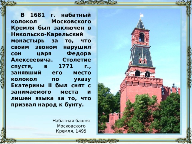 В 1681 г. набатный колокол Московского Кремля был заключен в Никольско-Карельский монастырь за то, что своим звоном нарушил сон царя Федора Алексеевича. Столетие спустя, в 1771 г., занявший его место колокол по указу Екатерины II был снят с занимаемого места и лишен языка за то, что призвал народ к бунту. Набатная башня Московского Кремля. 1495 