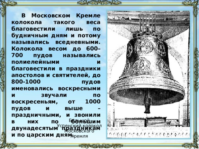 В Московском Кремле колокола такого веса благовестили лишь по будничным дням и потому назывались вседневными. Колокола весом до 600–700 пудов назывались полиелейными и благовестили в праздники апостолов и святителей, до 800-1000 пудов именовались воскресными и звучали по воскресеньям, от 1000 пудов и выше – праздничными, и звонили в них по большим двунадесятым праздникам и по царским дням. Большой Успенский колокол Московского Кремля 