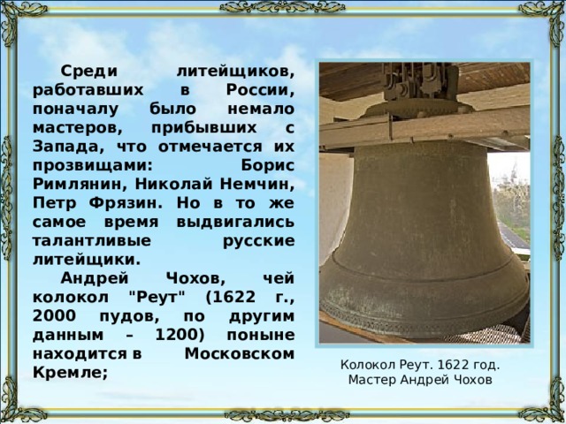 Среди литейщиков, работавших в России, поначалу было немало мастеров, прибывших с Запада, что отмечается их прозвищами: Борис Римлянин, Николай Немчин, Петр Фрязин. Но в то же самое время выдвигались талантливые русские литейщики. Андрей Чохов, чей колокол 