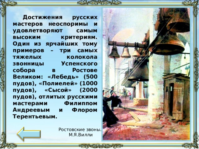 Достижения русских мастеров неоспоримы и удовлетворяют самым высоким критериям. Один из ярчайших тому примеров – три самых тяжелых колокола звонницы Успенского собора в Ростове Великом: «Лебедь» (500 пудов), «Полиелей» (1000 пудов), «Сысой» (2000 пудов), отлитых русскими мастерами Филиппом Андреевым и Флором Терентьевым. Ростовские звоны. М.Я.Вилли 58 