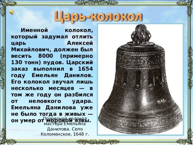 Именной колокол, который задумал отлить царь Алексей Михайлович, должен был весить 8000 (примерно 130 тонн) пудов. Царский заказ выполнил в 1654 году Емельян Данилов. Его колокол звучал лишь несколько месяцев — в том же году он разбился от неловкого удара. Емельяна Данилова уже не было тогда в живых — он умер от моровой язвы. Прорезной колокол мастера Емельяна Данилова. Село Коломенское, 1648 г. 