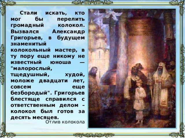 Стали искать, кто мог бы перелить громадный колокол. Вызвался Александр Григорьев, в будущем знаменитый колокольный мастер, в ту пору еще никому не известный юноша — 