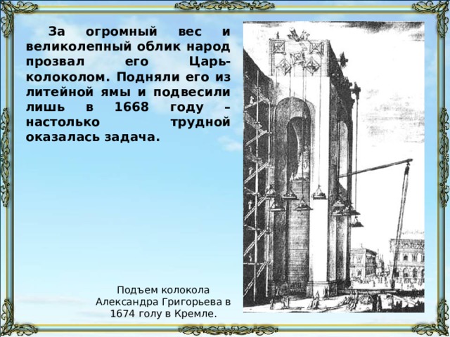 За огромный вес и великолепный облик народ прозвал его Царь-колоколом. Подняли его из литейной ямы и подвесили лишь в 1668 году – настолько трудной оказалась задача. Подъем колокола Александра Григорьева в 1674 голу в Кремле. 