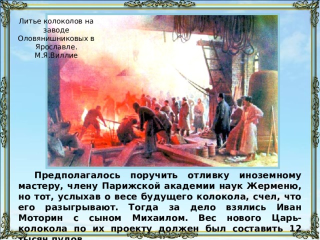 Литье колоколов на заводе Оловянишниковых в Ярославле. М.Я.Виллие Предполагалось поручить отливку иноземному мастеру, члену Парижской академии наук Жерменю, но тот, услыхав о весе будущего колокола, счел, что его разыгрывают. Тогда за дело взялись Иван Моторин с сыном Михаилом. Вес нового Царь-колокола по их проекту должен был составить 12 тысяч пудов. 