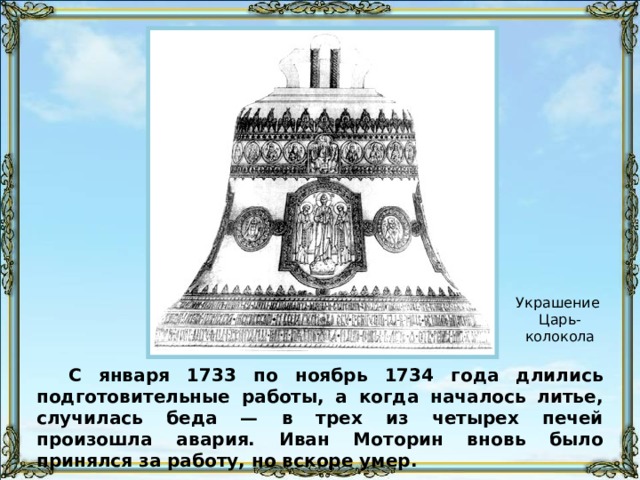 Украшение Царь-колокола С января 1733 по ноябрь 1734 года длились подготовительные работы, а когда началось литье, случилась беда — в трех из четырех печей произошла авария. Иван Моторин вновь было принялся за работу, но вскоре умер. 