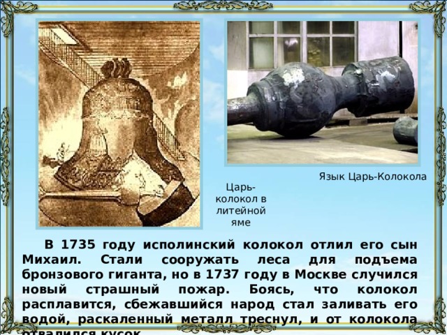 Язык Царь-Колокола Царь-колокол в литейной яме В 1735 году исполинский колокол отлил его сын Михаил. Стали сооружать леса для подъема бронзового гиганта, но в 1737 году в Москве случился новый страшный пожар. Боясь, что колокол расплавится, сбежавшийся народ стал заливать его водой, раскаленный металл треснул, и от колокола отвалился кусок. 