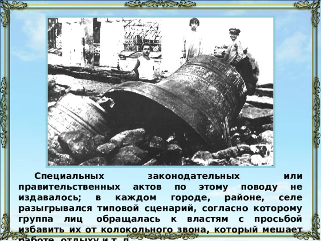 Специальных законодательных или правительственных актов по этому поводу не издавалось; в каждом городе, районе, селе разыгрывался типовой сценарий, согласно которому группа лиц  обращалась к властям с просьбой избавить их от колокольного звона, который мешает работе, отдыху и т. п. 