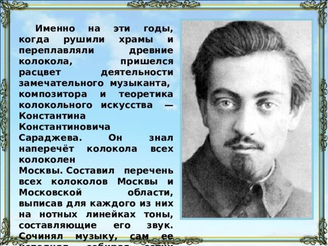 Именно на эти годы, когда рушили храмы и переплавляли древние колокола, пришелся расцвет деятельности замечательного музыканта,  композитора и теоретика колокольного искусства  — Константина Константиновича Сараджева. Он знал наперечёт колокола всех колоколен Москвы. Составил перечень всех колоколов Москвы и Московской области, выписав для каждого из них на нотных линейках тоны, составляющие его звук. Сочинял музыку, сам ее исполнял, собирая сотни слушателей. Благодаря К. К. Сараджеву удалось сохранить некоторые древние колокола. 