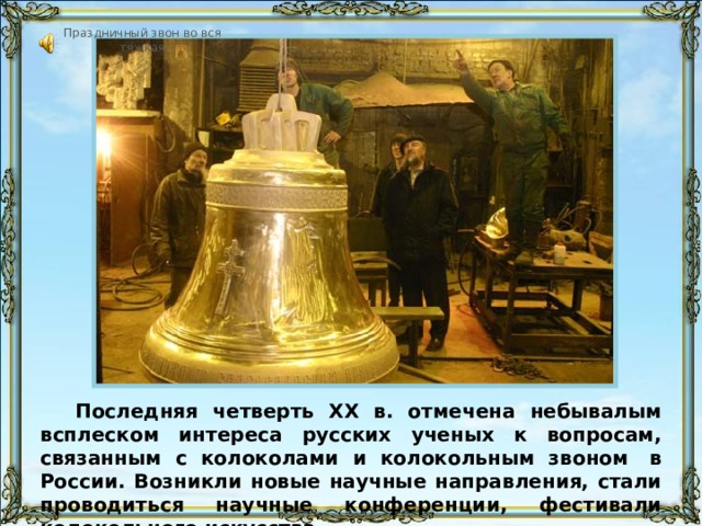 Праздничный звон во вся тяжкая «Праздничный звон «во вся тяжкая» длится 58 сек начиная с этого слайда и заканчивается либо по истечении времени, либо через 5 слайдов, в зависимости от скорости просмотра. Последняя четверть XX в. отмечена небывалым всплеском интереса русских ученых к вопросам, связанным с колоколами и колокольным звоном  в России. Возникли новые научные направления, стали проводиться научные конференции, фестивали колокольного искусства. 66 