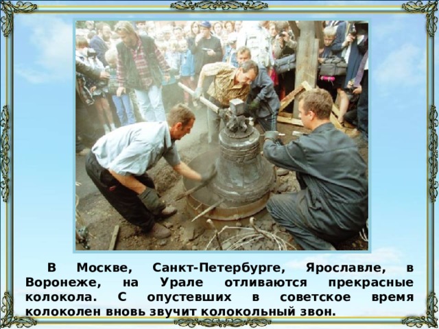 В Москве, Санкт-Петербурге, Ярославле, в Воронеже, на Урале отливаются прекрасные колокола. С опустевших в советское время колоколен вновь звучит колокольный звон. 