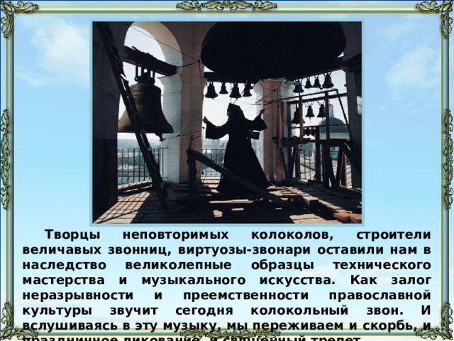 Творцы неповторимых колоколов, строители величавых звонниц, виртуозы-звонари оставили нам в наследство великолепные образцы технического мастерства и музыкального искусства. Как залог неразрывности и преемственности православной культуры звучит сегодня колокольный звон. И вслушиваясь в эту музыку, мы переживаем и скорбь, и праздничное ликование, и священный трепет. 