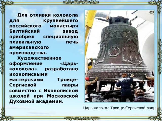 Для отливки колокола для крупнейшего российского монастыря Балтийский завод приобрел специальную плавильную печь американского производства. Художественное оформление «Царь-колокола» разработано иконописными мастерскими Троице-Сергиевой лавры совместно с Иконописной школой при Московской Духовной академии. Царь-колокол Троице-Сергиевой лавры 