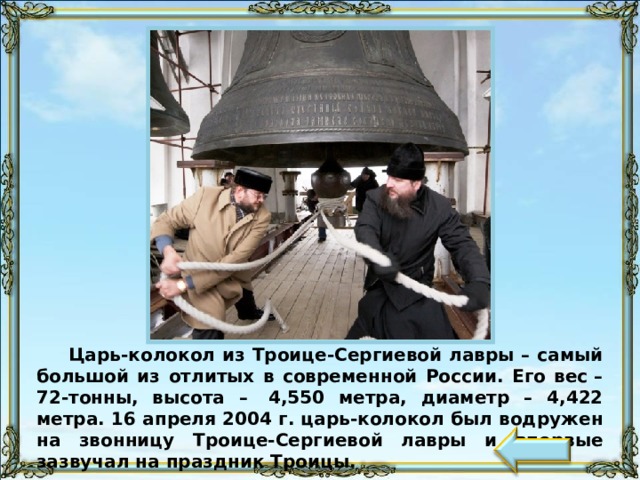 Царь-колокол из Троице-Сергиевой лавры – самый большой из отлитых в современной России. Его вес – 72-тонны, высота –  4,550 метра, диаметр – 4,422 метра. 16 апреля 2004 г. царь-колокол был водружен на звонницу Троице-Сергиевой лавры и впервые зазвучал на праздник Троицы.  