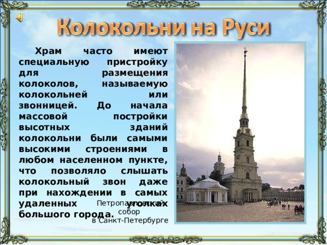 Храм часто имеют специальную пристройку для размещения колоколов, называемую колокольней или звонницей. До начала массовой постройки высотных зданий колокольни были самыми высокими строениями в любом населенном пункте, что позволяло слышать колокольный звон даже при нахождении в самых удаленных уголках большого города. Петропавловский собор в Санкт-Петербурге 