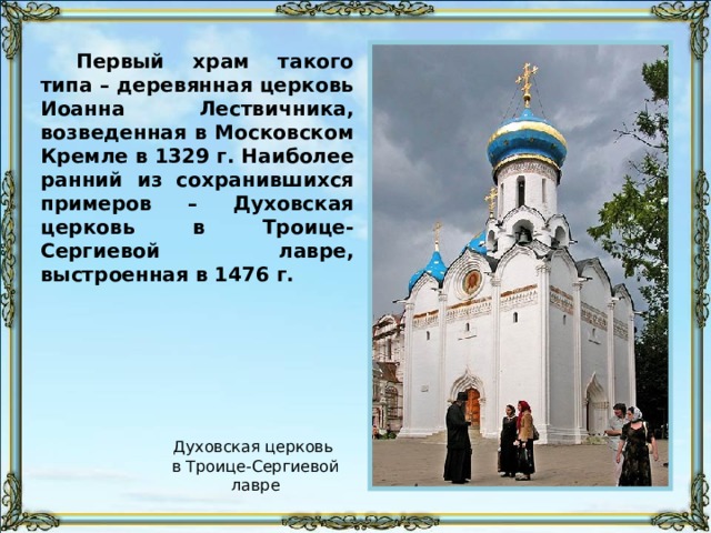 Первый храм такого типа – деревянная церковь Иоанна Лествичника, возведенная в Московском Кремле в 1329 г. Наиболее ранний из сохранившихся примеров – Духовская церковь в Троице-Сергиевой лавре, выстроенная в 1476 г. Духовская церковь в Троице-Сергиевой лавре 