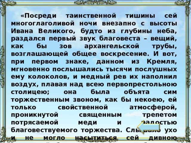 «Посреди таинственной тишины сей многоглаголивой ночи внезапно с высоты Ивана Великого, будто из глубины неба, раздался первый звук благовеста – вещий, как бы зов архангельской трубы, возглашающей общее воскресение. И вот, при первом знаке, данном из Кремля, мгновенно послышались тысячи послушных ему колоколов, и медный рев их наполнил воздух, плавая над всею первопрестольною столицею; она была объята сим торжественным звоном, как бы некоею, ей только свойственной атмосферой, проникнутой священным трепетом потрясаемой меди и радостью благовествуемого торжества. Слышало ухо и не могло насытиться сей дивною гармонией будто бы иного надоблачного мира». Это описание пасхальной ночи из путеводителя по Москве 1890 г. «Щелчок» по стрелке вернет к содержанию презентации. Просто «щелчок» переведет на следующий слайд. 10 