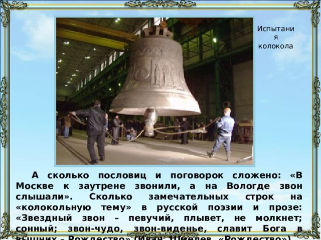 Испытания колокола А сколько пословиц и поговорок сложено: «В Москве к заутрене звонили, а на Вологде звон слышали». Сколько замечательных строк на «колокольную тему» в русской поэзии и прозе: «Звездный звон – певучий, плывет, не молкнет; сонный; звон-чудо, звон-виденье, славит Бога в вышних – Рождество» (Иван  Шмелев. «Рождество»). 