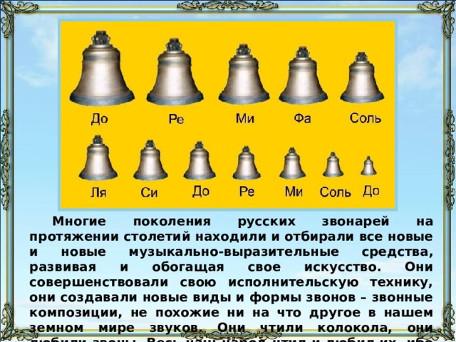 Многие поколения русских звонарей на протяжении столетий находили и отбирали все новые и новые музыкально-выразительные средства, развивая и обогащая свое искусство. Они совершенствовали свою исполнительскую технику, они создавали новые виды и формы звонов – звонные композиции, не похожие ни на что другое в нашем земном мире звуков. Они чтили колокола, они любили звоны. Весь наш народ чтил и любил их, ибо 
