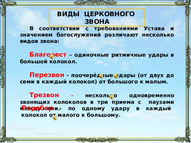 ВИДЫ ЦЕРКОВНОГО ЗВОНА В соответствии с требованиями Устава и значением богослужений различают несколько видов звона:  Благовест – одиночные ритмичные удары в большой колокол.  Перезвон - поочерёдные удары (от двух до семи в каждый колокол) от большого к малым.  Трезвон -  несколько одновременно звонящих колоколов в три приема с паузами между ними. Звук воспроизводится «по щелчку» на значок звукового файла Перебор - по одному удару в каждый колокол от малого к большому. 90 