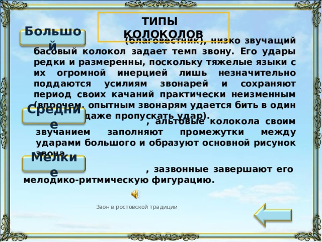ТИПЫ КОЛОКОЛОВ Большой  (благовестник), низко звучащий басовый колокол задает темп звону. Его удары редки и размеренны, поскольку тяжелые языки с их огромной инерцией лишь незначительно поддаются усилиям звонарей и сохраняют период своих качаний практически неизменным (впрочем, опытным звонарям удается бить в один край или даже пропускать удар). Средние  , альтовые колокола своим звучанием заполняют промежутки между ударами большого и образуют основной рисунок звона. «Щелчок» по кнопке переводит к слайду с подробным описанием. Звук воспроизводится «по щелчку» на значок. Стрелка переводит к содержании презентации. Мелкие  , зазвонные завершают его мелодико-ритмическую фигурацию. Звон в ростовской традиции 99 