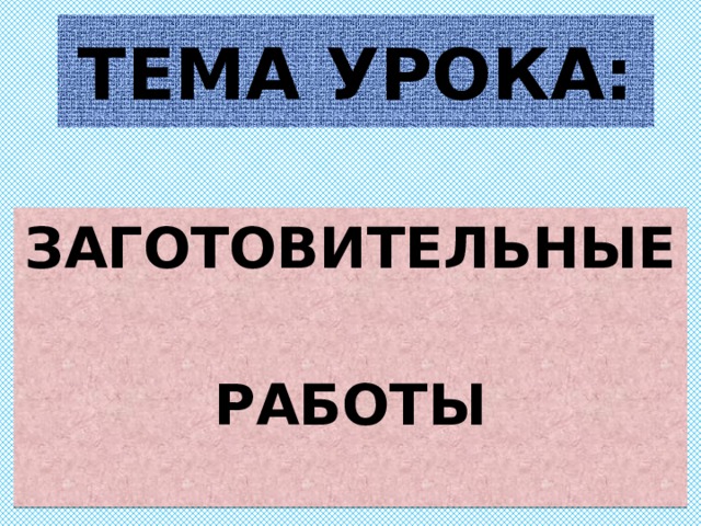 ТЕМА УРОКА: ЗАГОТОВИТЕЛЬНЫЕ  РАБОТЫ 