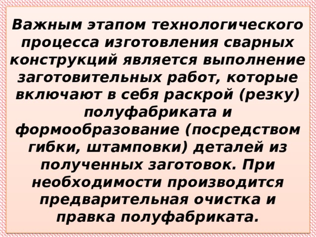 Важным этапом технологического процесса изготовления сварных конструкций является выполнение заготовительных работ, которые включают в себя раскрой (резку) полуфабриката и формообразование (посредством гибки, штамповки) деталей из полученных заготовок. При необходимости производится предварительная очистка и правка полуфабриката. 