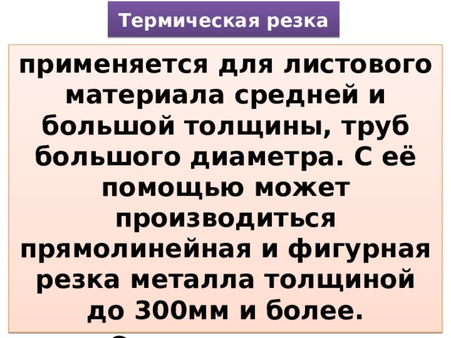 Термическая резка применяется для листового материала средней и большой толщины, труб большого диаметра. С её помощью может производиться прямолинейная и фигурная резка металла толщиной до 300мм и более. Основные виды термической резки – кислородная и плазменно-дуговая. 