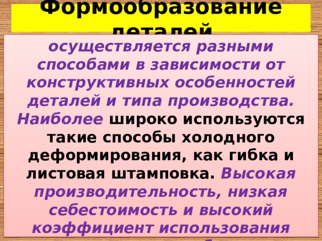 Формообразование деталей осуществляется разными способами в зависимости от конструктивных особенностей деталей и типа производства. Наиболее  широко используются такие способы холодного деформирования, как гибка и листовая штамповка.  Высокая производительность, низкая себестоимость и высокий коэффициент использования материала способствует широкому применению этих процессов. 