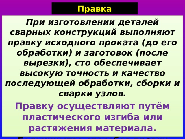 Правка При изготовлении деталей сварных конструкций выполняют правку исходного проката (до его обработки) и заготовок (после вырезки), сто обеспечивает высокую точность и качество последующей обработки, сборки и сварки узлов. Правку осуществляют путём пластического изгиба или растяжения материала. Большинство способов правки основаны на пластическом изгибе материала в холодном состоянии. 