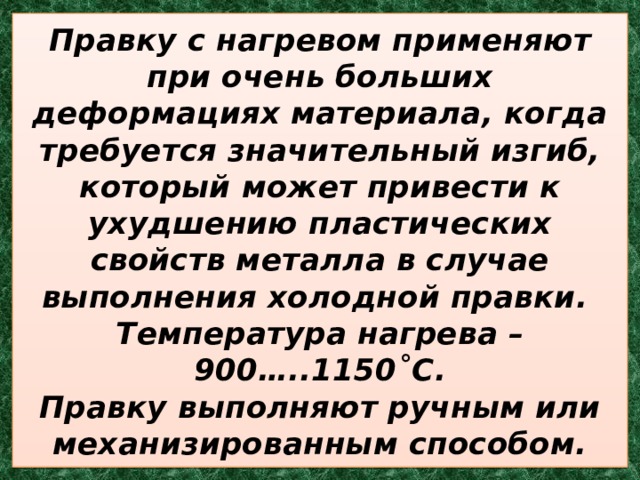 Правку с нагревом применяют при очень больших деформациях материала, когда требуется значительный изгиб, который может привести к ухудшению пластических свойств металла в случае выполнения холодной правки.  Температура нагрева – 900…..1150˚С.  Правку выполняют ручным или механизированным способом. 