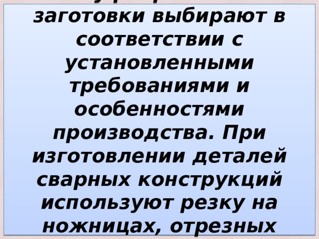 Методы разделения полуфабриката на заготовки выбирают в соответствии с установленными требованиями и особенностями производства. При изготовлении деталей сварных конструкций используют резку на ножницах, отрезных станках и прессах, термическую резку и т.д. 