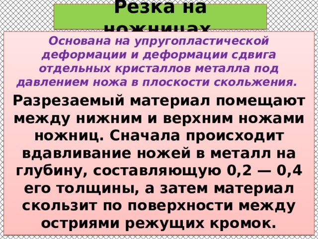 Резка на ножницах Основана на упругопластической деформации и деформации сдвига отдельных кристаллов металла под давлением ножа в плоскости скольжения. Разрезаемый материал помещают между нижним и верхним ножами ножниц. Сначала происходит вдавливание ножей в металл на глубину, составляющую 0,2 — 0,4 его толщины, а затем материал скользит по поверхности между остриями режущих кромок. 