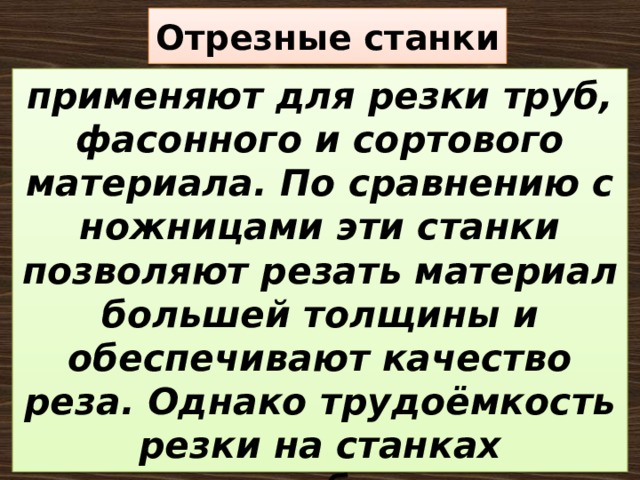 Отрезные станки применяют для резки труб, фасонного и сортового материала. По сравнению с ножницами эти станки позволяют резать материал большей толщины и обеспечивают качество реза. Однако трудоёмкость резки на станках значительно больше, чем при резке на ножницах. 