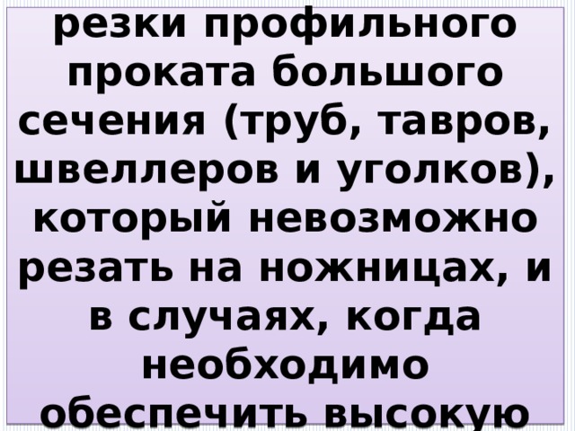 Их используют для резки профильного проката большого сечения (труб, тавров, швеллеров и уголков), который невозможно резать на ножницах, и в случаях, когда необходимо обеспечить высокую точность резки. 