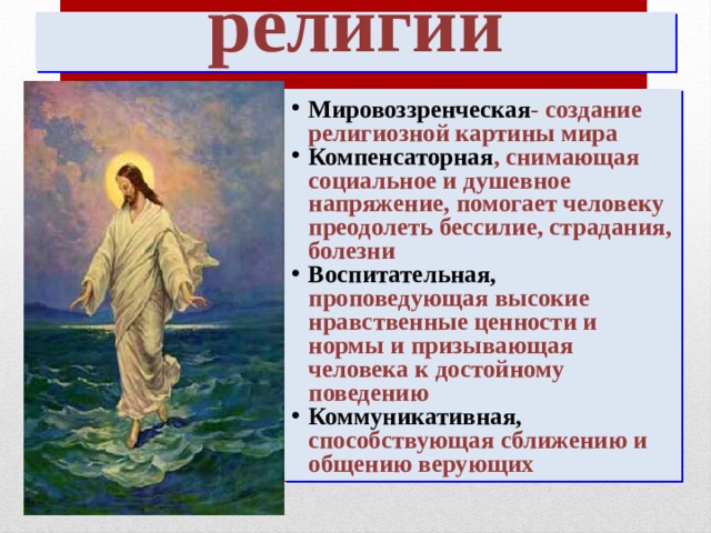 Функции религии Мировоззренческая - создание религиозной картины мира Компенсаторная , снимающая социальное и душевное напряжение, помогает человеку преодолеть бессилие, страдания, болезни Воспитательная, проповедующая высокие нравственные ценности и нормы и призывающая человека к достойному поведению Коммуникативная, способствующая сближению и общению верующих 