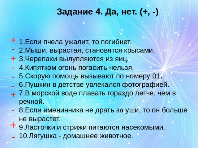 Задание 4. Да, нет. (+, -) + - + - - - + - + - 1.Если пчела ужалит, то погибнет. 2.Мыши, вырастая, становятся крысами. 3.Черепахи вылупляются из яиц. 4.Кипятком огонь погасить нельзя. 5.Скорую помощь вызывают по номеру 01 . 6.Пушкин в детстве увлекался фотографией. 7.В морской воде плавать гораздо легче, чем в речной. 8.Если именинника не драть за уши, то он больше не вырастет. 9.Ласточки и стрижи питаются насекомыми. 10.Лягушка - домашнее животное.
