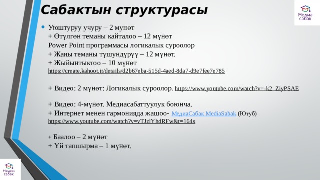 Сабактын структурасы   Уюштуруу учуру – 2 мунөт  + Өтүлгөн теманы кайталоо – 12 мүнөт  Power Point программасы логикалык суроолор  + Жаңы теманы түшундүрүү – 12 мүнөт.  + Жыйынтыктоо – 10 мүнөт https://create.kahoot.it/details/d2b67eba-515d-4aed-8da7-d9e7fee7e785   + Видео: 2 мүнөт: Логикалык суроолор . https://www.youtube.com/watch?v=-k2_ZiyPSAE   + Видео: 4-мүнөт. Медиасабаттуулук боюнча.  + Интернет менен гармонияда жашоо- МедиаСабак MediaSabak (Ютуб)  https://www.youtube.com/watch?v=vTJzlYhdRFw&t=164s     + Баалоо – 2 мүнөт  + Үй тапшырма – 1 мүнөт.   