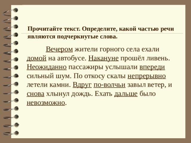 Прочитайте текст. Определите, какой частью речи являются подчеркнутые слова.  Вечером жители горного села ехали домой на автобусе. Накануне прошёл ливень. Неожиданно пассажиры услышали впереди сильный шум. По откосу скалы непрерывно летели камни. Вдруг  по-волчьи завыл ветер, и снова хлынул дождь. Ехать дальше было невозможно . 