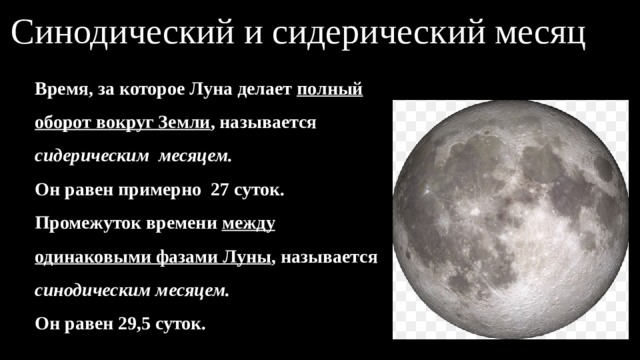 Синодический и сидерический месяц Время, за которое Луна делает полный оборот вокруг Земли , называется сидерическим месяцем. Он равен примерно 27 суток. Промежуток времени между одинаковыми фазами Луны , называется синодическим месяцем. Он равен 29,5 суток. 