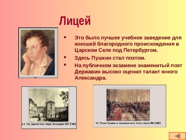 Лицей Это было лучшее учебное заведение для юношей благородного происхождения в Царском Селе под Петербургом. Здесь Пушкин стал поэтом. На публичном экзамене знаменитый поэт Державин высоко оценил талант юного Александра. 
