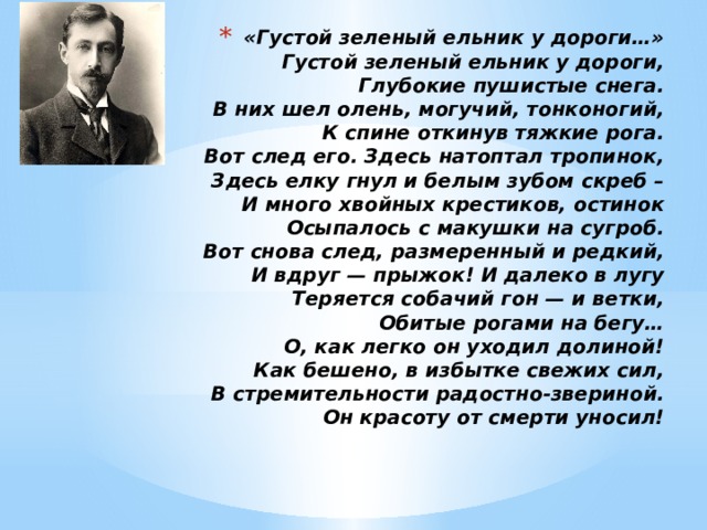 «Густой зеленый ельник у дороги…»  Густой зеленый ельник у дороги,  Глубокие пушистые снега.  В них шел олень, могучий, тонконогий,  К спине откинув тяжкие рога.  Вот след его. Здесь натоптал тропинок,  Здесь елку гнул и белым зубом скреб –  И много хвойных крестиков, остинок  Осыпалось с макушки на сугроб.  Вот снова след, размеренный и редкий,  И вдруг — прыжок! И далеко в лугу  Теряется собачий гон — и ветки,  Обитые рогами на бегу…  О, как легко он уходил долиной!  Как бешено, в избытке свежих сил,  В стремительности радостно-звериной.  Он красоту от смерти уносил! 