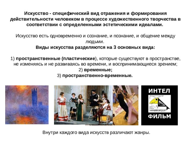 Искусство - специфический вид отражения и формирования действительности человеком в процессе художественного творчества в соответствии с определенными эстетическими идеалами.  Искусство есть одновременно и сознание, и познание, и общение между людьми. Виды искусства разделяются на 3 основных вида:   1) пространственные (пластические ), которые существуют в пространстве, не изменяясь и не развиваясь во времени, и воспринимающиеся зрением;  2) временные;  3) пространственно-временные.  Внутри каждого вида искусств различают жанры. 